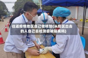 往返疫情地区自己做核酸(从疫区出去的人自己去检测会被隔离吗)