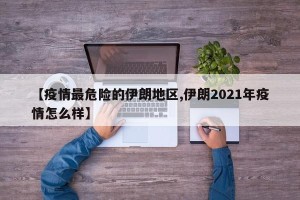 【疫情最危险的伊朗地区,伊朗2021年疫情怎么样】