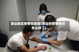 潮汕地区疫情包围圈(潮汕的疫情情况怎么样了)