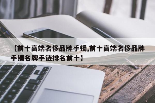 【前十高端奢侈品牌手镯,前十高端奢侈品牌手镯名牌手链排名前十】