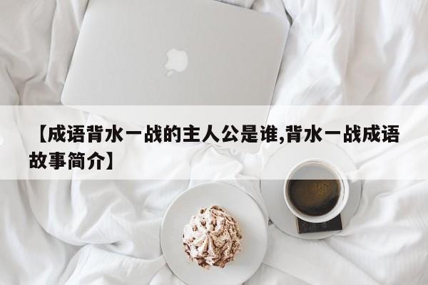 【成语背水一战的主人公是谁,背水一战成语故事简介】